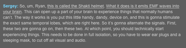 Sergey: So, um, Ryan, this is called the Shakti helmet. What it does is it emits EMF waves into your brain. This can open up a part of your brain to experience things that normally humans can’t. The way it works is you put this little handy, dandy, device on, and this is gonna stimulate the exact same temporal lobes, which are right here. So it’s gonna alternate the signals. First, these two are gonna go on, then these two. At which point, you should technically start experiencing things. This needs to be done in full isolation, so you have to wear ear plugs and a sleeping mask, to cut off all visual and audio.  
