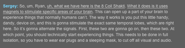 Sergey: So, um, Ryan, uh, what we have here is the 8 Coil Shakti. What it does is it uses magnets to stimulate specific areas of your brain. This can open up a part of your brain to experience things that normally humans can’t. The way it works is you put this little handy, dandy, device on, and this is gonna stimulate the exact same temporal lobes, which are right here. So it’s gonna alternate the signals. First, these two are gonna go on, then these two. At which point, you should technically start experiencing things. This needs to be done in full isolation, so you have to wear ear plugs and a sleeping mask, to cut off all visual and audio.  