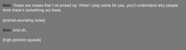 Ken: These are noises that I’ve picked up. When I play some for you, you’ll understand why people think there’s something out there.  [animal-sounding noise]  Ken: And uh,  [high-pitched squeak]  