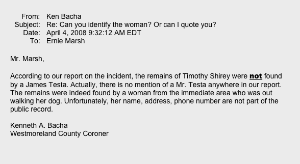  ￼ ￼
Mr. Marsh,  According to our report on the incident, the remains of Timothy Shirey were not found by a James Testa. Actually, there is no mention of a Mr. Testa anywhere in our report. The remains were indeed found by a woman from the immediate area who was out walking her dog. Unfortunately, her name, address, phone number are not part of the public record.  Kenneth A. Bacha
Westmoreland County Coroner   