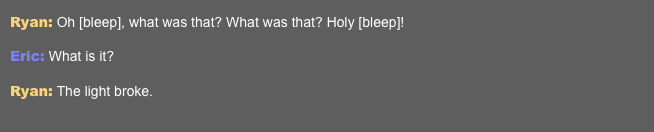 Ryan: Oh [bleep], what was that? What was that? Holy [bleep]!  Eric: What is it?  Ryan: The light broke.   