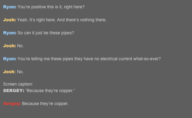 Ryan: You’re positive this is it, right here? 
Josh: Yeah. It’s right here. And there’s nothing there.  Ryan: So can it just be these pipes? 
Josh: No. 
Ryan: You’re telling me these pipes they have no electrical current what-so-ever? 
Josh: No.  Screen caption: SERGEY: “Because they’re copper.” 
Sergey: Because they’re copper.   