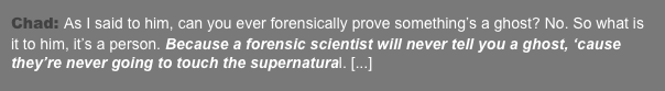 Chad: As I said to him, can you ever forensically prove something’s a ghost? No. So what is it to him, it’s a person. Because a forensic scientist will never tell you a ghost, ‘cause they’re never going to touch the supernatural. [...]  