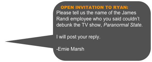 
OPEN INVITATION TO RYAN:
Please tell us the name of the James Randi employee who you said couldn’t debunk the TV show, Paranormal State.  I will post your reply.  -Ernie Marsh