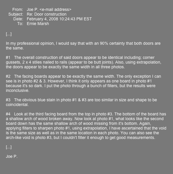  ￼ ￼
[...]

In my professional opinion, I would say that with an 90% certainty that both doors are the same.

#1	The overall construction of said doors appear to be identical including; corner gussets, 2 x 4 stiles nailed to rails (appear to be butt joints). Also, using extrapolation, the doors appear to be exactly the same width in all three photos.

#2	The facing boards appear to be exactly the same width. The only exception I can see is in photo #2 & 3. However, I think it only appears as one board in photo #1 because it's so dark. I put the photo through a bunch of filters, but the results were inconclusive. 

#3	The obvious blue stain in photo #1 & #3 are too similar in size and shape to be coincidental.

#4	Look at the third facing board from the top in photo #3. The bottom of the board has a shallow arch of wood broken away. Now look at photo #1, what looks like the second board down has the same shallow arch of wood missing from it's bottom. Again, applying filters to sharpen photo #1, using extrapolation, I have ascertained that the void is the same size as well as in the same location in each photo. You can also see the arch-like void is photo #3, but I couldn't filter it enough to get good measurements.

[...]

Joe P.   