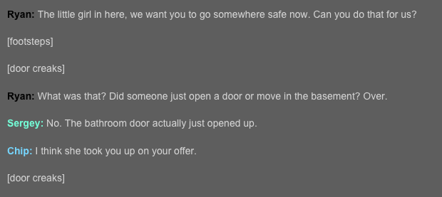 Ryan: The little girl in here, we want you to go somewhere safe now. Can you do that for us?  [footsteps]  [door creaks]  Ryan: What was that? Did someone just open a door or move in the basement? Over. 
Sergey: No. The bathroom door actually just opened up.  Chip: I think she took you up on your offer.  [door creaks]  