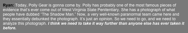 Ryan: Today, Polly Gear is gonna come by. Polly has probably one of the most famous pieces of evidence that’s ever come out of West Virginia State Penitentiary. She has a photograph of what people have dubbed “The Shadow Man.” Now, a very well-known paranormal team came here and they essentially debunked the photograph. It’s just an opinion. So we need to go, and we need to analyze this photograph. I think we need to take it way further than anyone else has ever taken it before. 