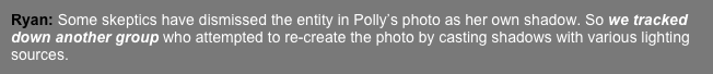 Ryan: Some skeptics have dismissed the entity in Polly’s photo as her own shadow. So we tracked down another group who attempted to re-create the photo by casting shadows with various lighting sources. 