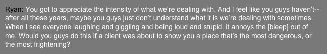 Ryan: You got to appreciate the intensity of what we’re dealing with. And I feel like you guys haven’t-- after all these years, maybe you guys just don’t understand what it is we’re dealing with sometimes. When I see everyone laughing and giggling and being loud and stupid, it annoys the [bleep] out of me. Would you guys do this if a client was about to show you a place that’s the most dangerous, or the most frightening?
