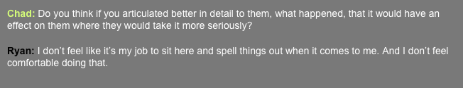 Chad: Do you think if you articulated better in detail to them, what happened, that it would have an effect on them where they would take it more seriously?   Ryan: I don’t feel like it’s my job to sit here and spell things out when it comes to me. And I don’t feel comfortable doing that.  