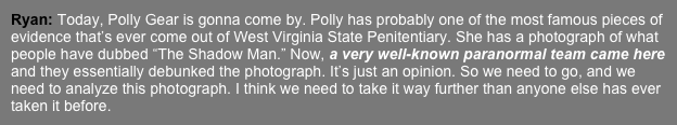 Ryan: Today, Polly Gear is gonna come by. Polly has probably one of the most famous pieces of evidence that’s ever come out of West Virginia State Penitentiary. She has a photograph of what people have dubbed “The Shadow Man.” Now, a very well-known paranormal team came here and they essentially debunked the photograph. It’s just an opinion. So we need to go, and we need to analyze this photograph. I think we need to take it way further than anyone else has ever taken it before. 