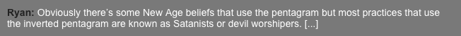 Ryan: Obviously there’s some New Age beliefs that use the pentagram but most practices that use the inverted pentagram are known as Satanists or devil worshipers. [...]