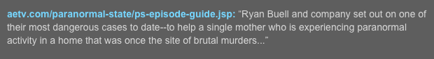 aetv.com/paranormal-state/ps-episode-guide.jsp: “Ryan Buell and company set out on one of their most dangerous cases to date--to help a single mother who is experiencing paranormal activity in a home that was once the site of brutal murders...”  